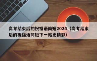 高考结束后的祝福语简短2024（高考结束后的祝福语简短下一站更精彩）