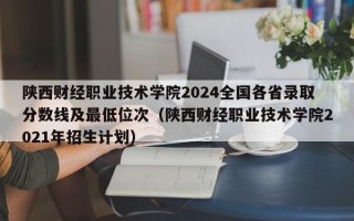 陕西财经职业技术学院2024全国各省录取分数线及最低位次（陕西财经职业技术学院2021年招生计划）