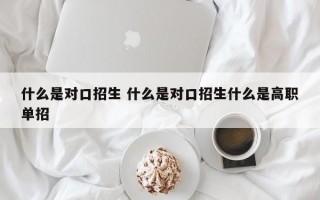 什么是对口招生 什么是对口招生什么是高职单招