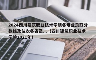 2024四川建筑职业技术学院各专业录取分数线及位次各省录...（四川建筑职业技术学院2021年）