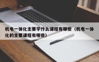 机电一体化主要学什么课程有哪些（机电一体化的主要课程有哪些）