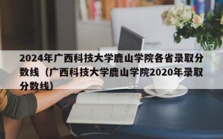 2024年广西科技大学鹿山学院各省录取分数线（广西科技大学鹿山学院2020年录取分数线）