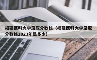 福建医科大学录取分数线（福建医科大学录取分数线2023年是多少）