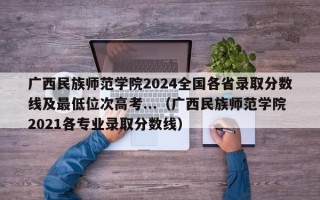 广西民族师范学院2024全国各省录取分数线及最低位次高考...（广西民族师范学院2021各专业录取分数线）