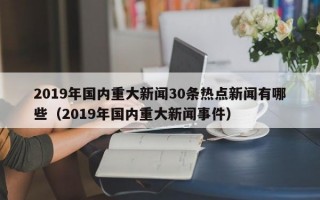 2019年国内重大新闻30条热点新闻有哪些（2019年国内重大新闻事件）