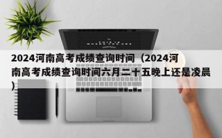 2024河南高考成绩查询时间（2024河南高考成绩查询时间六月二十五晚上还是凌晨）