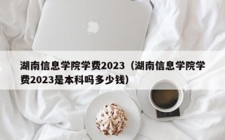 湖南信息学院学费2023（湖南信息学院学费2023是本科吗多少钱）