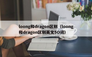 loong和dragon区别（loong和dragon区别英文5O词）