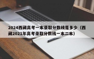 2024西藏高考一本录取分数线是多少（西藏2021年高考录取分数线一本二本）