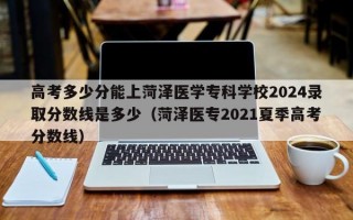 高考多少分能上菏泽医学专科学校2024录取分数线是多少（菏泽医专2021夏季高考分数线）