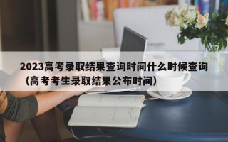 2023高考录取结果查询时间什么时候查询（高考考生录取结果公布时间）