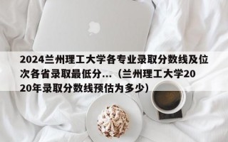 2024兰州理工大学各专业录取分数线及位次各省录取最低分...（兰州理工大学2020年录取分数线预估为多少）