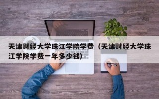 天津财经大学珠江学院学费（天津财经大学珠江学院学费一年多少钱）