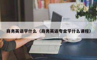 商务英语学什么（商务英语专业学什么课程）