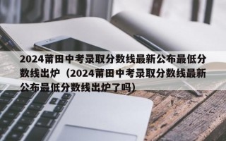 2024莆田中考录取分数线最新公布最低分数线出炉（2024莆田中考录取分数线最新公布最低分数线出炉了吗）