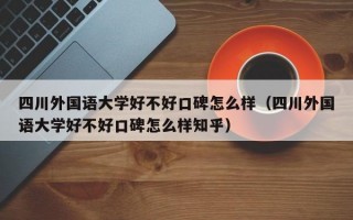 四川外国语大学好不好口碑怎么样（四川外国语大学好不好口碑怎么样知乎）