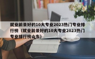 就业前景好的10大专业2023热门专业排行榜（就业前景好的10大专业2023热门专业排行榜山东）