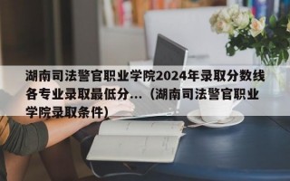 湖南司法警官职业学院2024年录取分数线各专业录取最低分...（湖南司法警官职业学院录取条件）