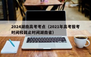 2024湖南高考考点（2021年高考报考时间和截止时间湖南省）