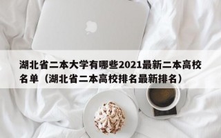 湖北省二本大学有哪些2021最新二本高校名单（湖北省二本高校排名最新排名）