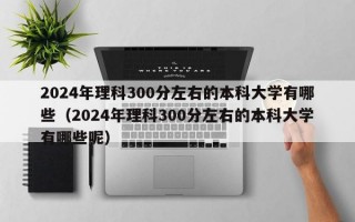 2024年理科300分左右的本科大学有哪些（2024年理科300分左右的本科大学有哪些呢）