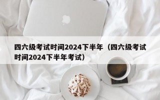 四六级考试时间2024下半年（四六级考试时间2024下半年考试）