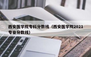 西安医学院专科分数线（西安医学院2021专业分数线）