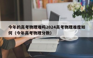 今年的高考物理难吗2024高考物理难度如何（今年高考物理分数）