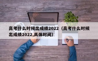 高考什么时候出成绩2022（高考什么时候出成绩2022,具体时间）