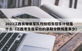 2023江西有哪些军队院校招生招生计划是什么（江西考生报军校的录取分数线是多少）