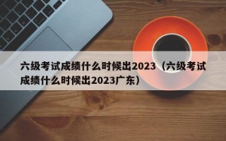 六级考试成绩什么时候出2023（六级考试成绩什么时候出2023广东）