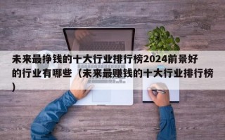 未来最挣钱的十大行业排行榜2024前景好的行业有哪些（未来最赚钱的十大行业排行榜）