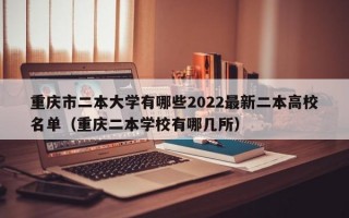 重庆市二本大学有哪些2022最新二本高校名单（重庆二本学校有哪几所）