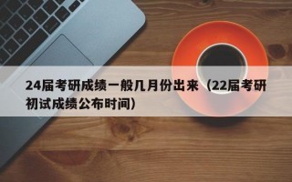 24届考研成绩一般几月份出来（22届考研初试成绩公布时间）