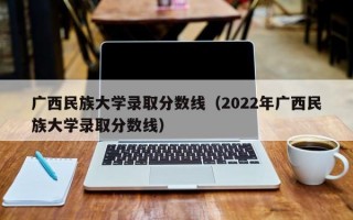 广西民族大学录取分数线（2022年广西民族大学录取分数线）