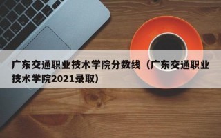 广东交通职业技术学院分数线（广东交通职业技术学院2021录取）