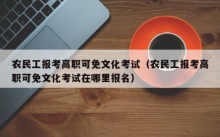 农民工报考高职可免文化考试（农民工报考高职可免文化考试在哪里报名）