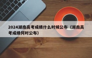 2024湖南高考成绩什么时候公布（湖南高考成绩何时公布）