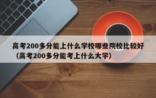 高考200多分能上什么学校哪些院校比较好（高考200多分能考上什么大学）