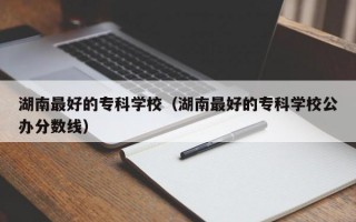 湖南最好的专科学校（湖南最好的专科学校公办分数线）