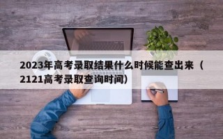 2023年高考录取结果什么时候能查出来（2121高考录取查询时间）