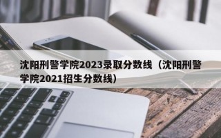 沈阳刑警学院2023录取分数线（沈阳刑警学院2021招生分数线）