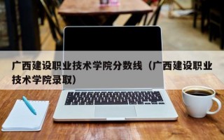 广西建设职业技术学院分数线（广西建设职业技术学院录取）