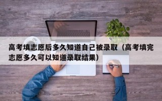 高考填志愿后多久知道自己被录取（高考填完志愿多久可以知道录取结果）