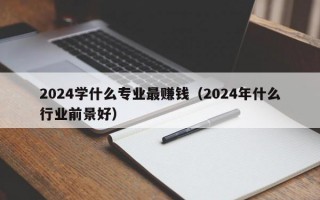 2024学什么专业最赚钱（2024年什么行业前景好）