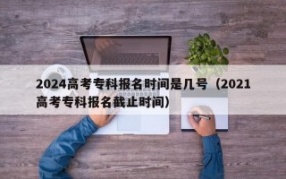 2024高考专科报名时间是几号（2021高考专科报名截止时间）