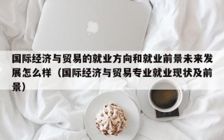 国际经济与贸易的就业方向和就业前景未来发展怎么样（国际经济与贸易专业就业现状及前景）