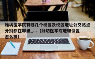 潍坊医学院有哪几个校区及校区地址公交站点分别都在哪里_...（潍坊医学院地理位置怎么样）