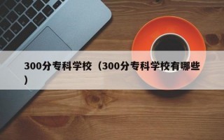 300分专科学校（300分专科学校有哪些）