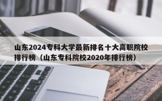 山东2024专科大学最新排名十大高职院校排行榜（山东专科院校2020年排行榜）